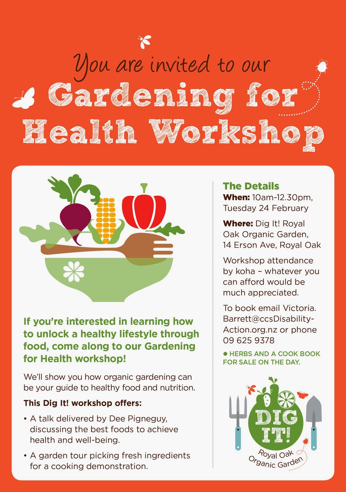 Our Gardening for Health Workshop flier. The text reads as follows: You are invited to our Gardening for Health Workshop! If you’re interested in learning how to unlock a healthy lifestyle through food, come along to our Gardening for Health workshop! We’ll show you how organic gardening can be your guide to healthy food and nutrition.  This Dig It! workshop offers:  - A talk delivered by Dee Pigneguy, discussing the best foods to achieve health and well-being. - A garden tour picking fresh ingredients for a cooking demonstration. The Details When: 10am – 12.30pm  Tuesday 24 February Where: Dig It! Royal Oak Organic Garden, 14 Erson Ave, Royal Oak Workshop attendance by koha – whatever you can afford would be much appreciated.  Herbs and a cook book for sale on the day.  To book email Victoria.Barrett@ccsDisabilityAction.org.nz or phone 09 625 9378
