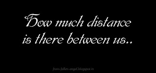 How much distance is there between us    Sometimes its just about a word  Sometimes its just about a thought  Sometimes its just about a missing conversation  Sometimes its just about understanding     May be looking for a safe landing  Its been long stuck in hesitation  Time is like holding everything back   It feels time time breezed for ever    How much distance is there between us    Before we used to laugh & enjoy our time  We always had a great time together  Sitting & spending long time at coffee shop   Talking just about nothing    Are we waiting for something to happen  Or we gathering the courage to start again.  Its just a push away from falling   deep into that hot furnace..    The truth is that there is no distance   It's just you and me putting things in between us  When we fail in Love we   sometimes act like we don't care  This is all the distance that occurs  No love but labels like your life & My life    How much distance is there between us    Sometimes its just about a word  Sometimes its just about a thought  Sometimes its just about a missing conversation  Sometimes its just about understanding     There is simply no more distance When it's just  Me & You…  