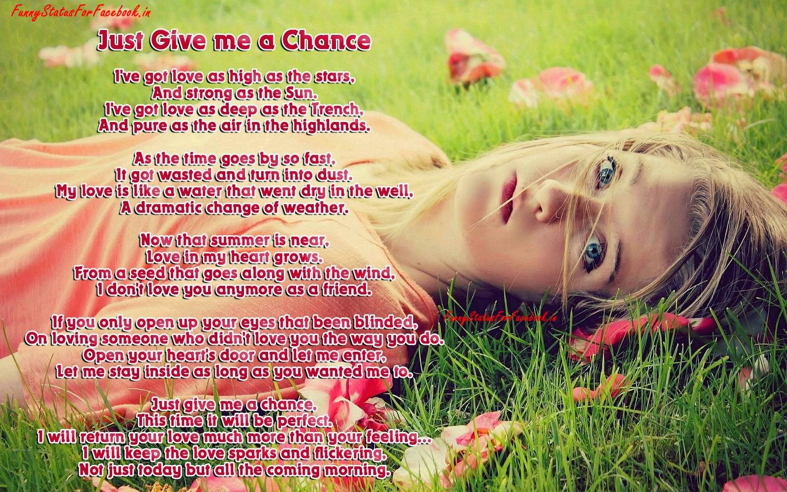 Just Give me a Chance I've got love as high as the stars, And strong as the Sun. I've got love as deep as the Trench, And pure as the air in the highlands. As the time goes by so fast, It got wasted and turn into dust. My love is like a water that went dry in the well, A dramatic change of weather. Now that summer is near, Love in my heart grows. From a seed that goes along with the wind, I don't love you anymore as a friend. If you only open up your eyes that been blinded, On loving someone who didn't love you the way you do. Open your heart's door and let me enter, Let me stay inside as long as you wanted me to. Just give me a chance, This time it will be perfect. I will return your love much more than your feeling... I will keep the love sparks and flickering, Not just today but all the coming morning...!!! Just Give me a Chance I've got love as high as the stars, And strong as the Sun. I've got love as deep as the Trench, And pure as the air in the highlands. As the time goes by so fast, It got wasted and turn into dust. My love is like a water that went dry in the well, A dramatic change of weather. Now that summer is near, Love in my heart grows. From a seed that goes along with the wind, I don't love you anymore as a friend. If you only open up your eyes that been blinded, On loving someone who didn't love you the way you do. Open your heart's door and let me enter, Let me stay inside as long as you wanted me to. Just give me a chance, This time it will be perfect. I will return your love much more than your feeling... I will keep the love sparks and flickering, Not just today but all the coming morning...!!!