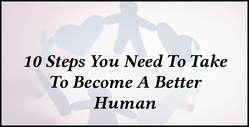 10 Steps You Need To Take To Become A Better Human 10 Steps You Need To Take To Become A Better Human