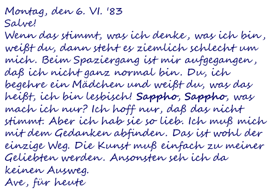 Montag, den 6. VI. '83
Salve!
Wenn das stimmt, was ich denke, was ich bin, weißt du, dann steht es ziemlich schlecht um mich. Beim Spaziergang ist mir aufgegangen, daß ich nicht ganz normal bin. Du, ich begehre ein Mädchen und weißt du, was das heißt, ich bin lesbisch! Sappho, Sappho, was mach ich nur? Ich hoff nur, daß das nicht stimmt. Aber ich hab sie so lieb. Ich muß mich mit dem Gedanken abfinden. Das ist wohl der einzige Weg. Die Kunst muß einfach zu meiner Geliebten werden. Ansonsten seh ich da keinen Ausweg.
Ave, für heute