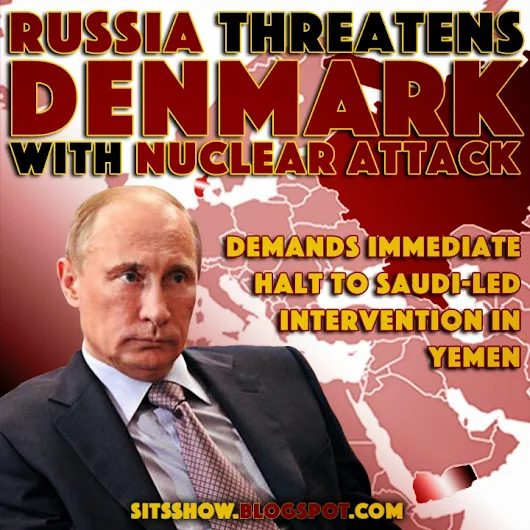 Putin and Russia Threaten Denmark with Nuclear Attack and Demand Immediate Halt to Saudi-led Intervention in Yemen