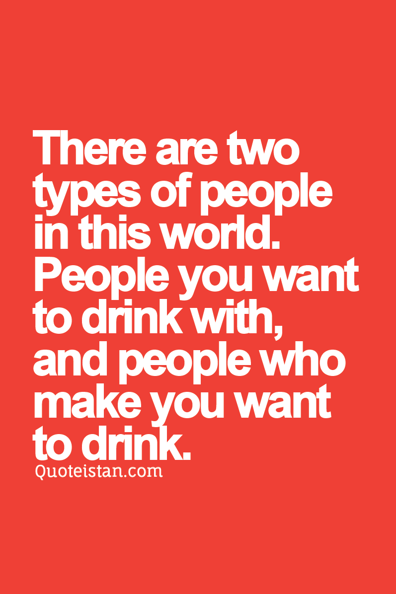There are two types of people in this world. People you want to drink