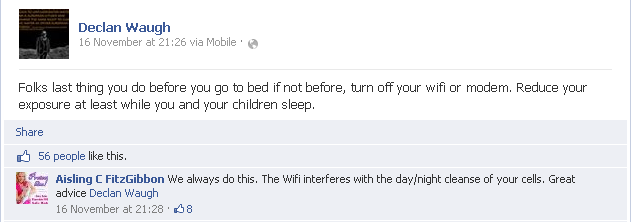 Declan Waugh: Folks last thing you do before you go to bed if not before, turn off your wifi or modem. Reduce your exposure at least while you and your children sleep. Aisling C FitzGibbon: We always do this. The Wifi interferes with the day/night cleanse of your cells. Great advice Declan Waugh