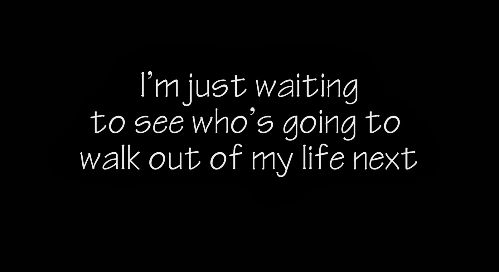 I'm just waiting to see who's going to walk out of my life next