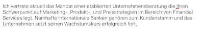 "Ich vertrete aktuell das Mandat einer etablierten Unternehmensberatung die Ihren Schwerpunkt auf Marketing- Produkt- und Preisstrategien im Bereich von Financial Services legt. Namhafte internationale Banken gehören zum Kundenstamm und das Unternehmen setzt seinen Wachstumskurs erfolgreich fort."