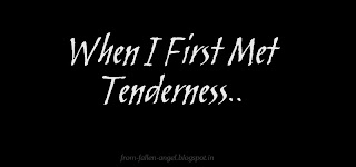 When I First Met Tenderness   When I first met tenderness   She was softer than the clouds   She could find her way through crowds,   By just her touch…   It never was too much…   A soft hand inside of mine,   Somehow I felt divine   And so sensual the way she kissed   Like the essence of tenderness…   I never knew someone so kind   As I looked back through my mind   With words and a gentle caress   I really never had to guess,   Because I always felt at home   And I never felt alone,   With her soothing touch and look   A living dream from a story-book   Her embrace always encouraged me,   When I first met tenderness..