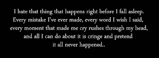 I hate that thing that happens right before I fall asleep. Every mistake I've ever made, every word I wish I said, every moment that made me cry rushes through my head, and all I can do about it is cringe and pretend it all