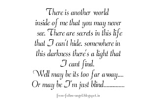 There is another world inside of me that you may never see....  There are secrets in this life that I can't hide....  somewhere in this darkness there's a light that I cant find...  Well may be its too far away....  Or may be I'm just blind..............
