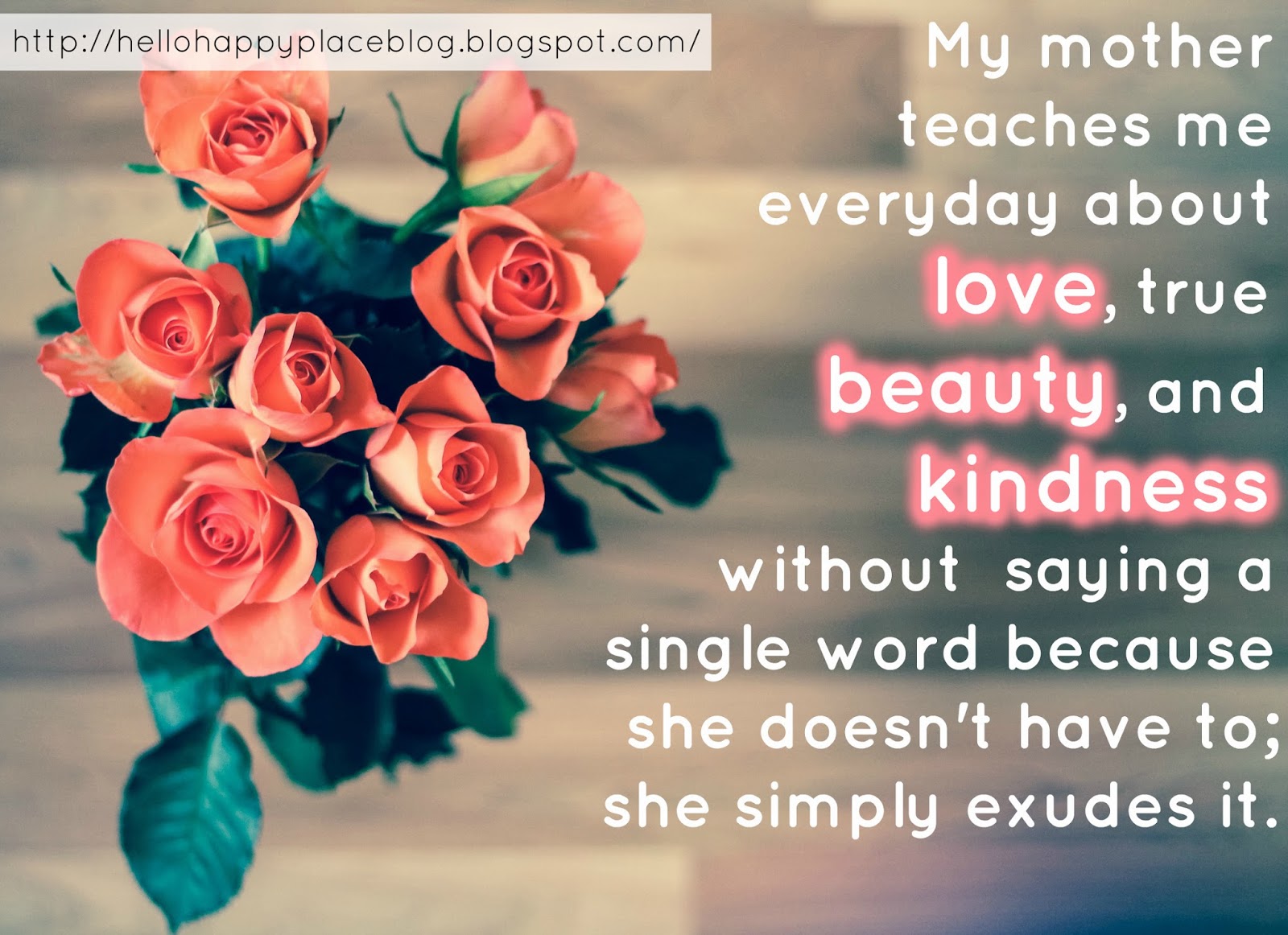My mother teaches me everyday about love, true beauty, and kindness without saying a single word because she doesn't have to; she simply exudes it I thank God for my Mother. My mother teaches me everyday about love, true beauty, and kindness without saying a single word because she doesn't have to; she simply exudes it. I thank God for my Mother.
