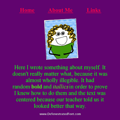 Home     About Me     Links     Here I wrote something about myself. It doesn't really matter what, because it was almost wholly illegible. It had random bold and italics in order to prove I knew how to do them and the text was centered because our teacher said it looked better that way.