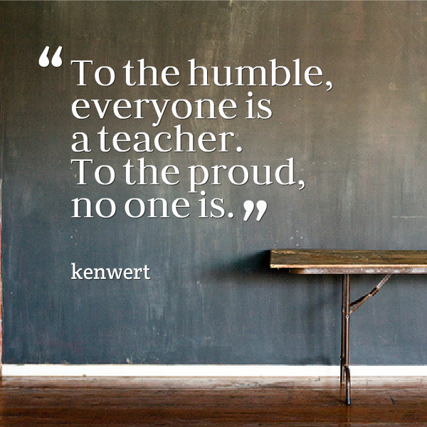 To the humble, everyone is a teacher. To the proud, no one is. ~Kenwert