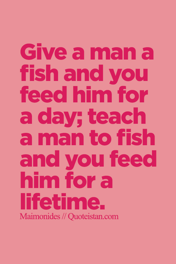 Give a man a fish and you feed him for a day; teach a man to fish and you feed him for a lifetime.