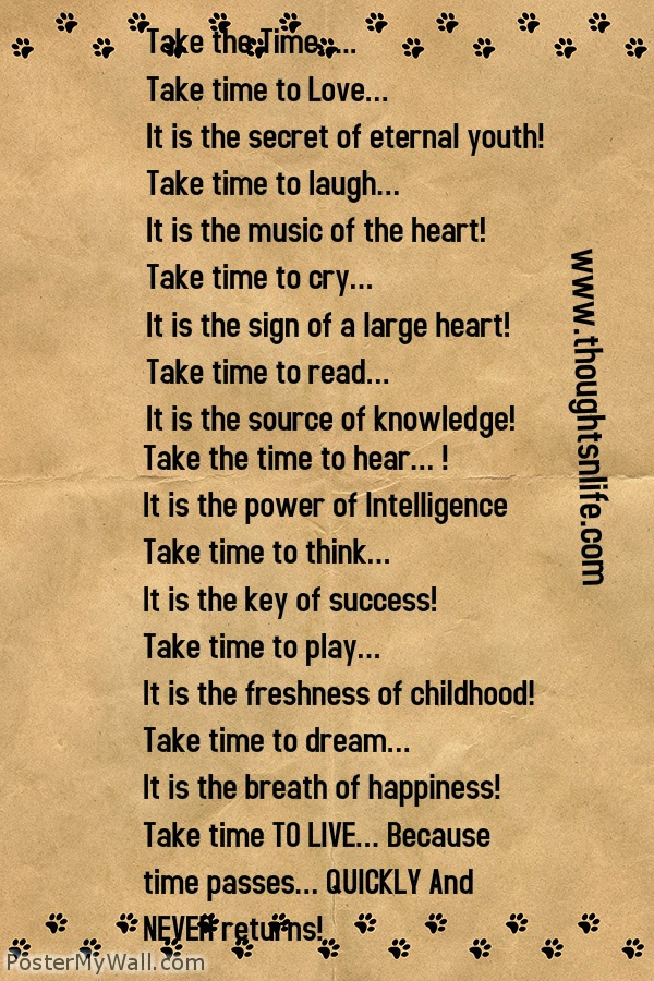 Thoughtsnlife.com :Take the Time….. Take time to Love… It is the secret of eternal youth! Take time to laugh… It is the music of the heart! Take time to cry… It is the sign of a large heart! Take time to read… It is the source of knowledge! Take the time to hear… ! It is the power of Intelligence Take time to think… It is the key of success! Take time to play… It is the freshness of childhood! Take time to dream… It is the breath of happiness! Take time TO LIVE… Because time passes… QUICKLY And NEVER returns! Happy road to life my friends  - Unknown