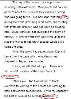 The day of the debate, the campus was brimming with excitement. Most people did not care as much about the issues as they did about seeing who was going to win. Kyp had kept relatively quite during the week, practicing in his dorm, and meeting with Professor Bradner, who had been an amazing help. Laura, however, had publicized the event on campus TV, and now the gym was filling up as the studens waited to see which speaker would bring home the prize. <br />When the crowd had settled down, Kyp and Laura took the stage with the moderator and prepared to begin the encounter. <br />'Laura, we will start with you. Please open with a brief overview of the major flaws of capitalism.'<br />'Thank you. And I would like to thank everyone for coming to this debate and listening to both sides of this political topic. I wish my opponent the best of luck, as he defends capitalism.'