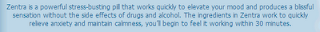 Zentra is a powerful stress-busting pill that works quickly to elevate your mood and produces a blissful sensation without the side effects of drugs and alcohol. The ingredients in Zentra work to quickly relieve anxiety and maintain calmness, you’ll begin to feel it working within 30 minutes.