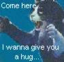 Come here, I wanna give you a hug...