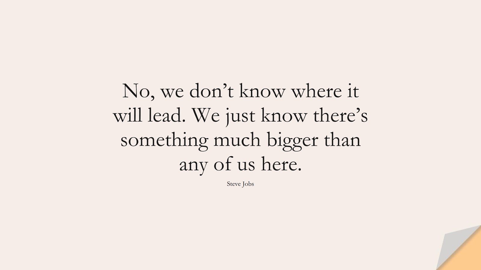 No, we don’t know where it will lead. We just know there’s something much bigger than any of us here. (Steve Jobs);  #SteveJobsQuotes