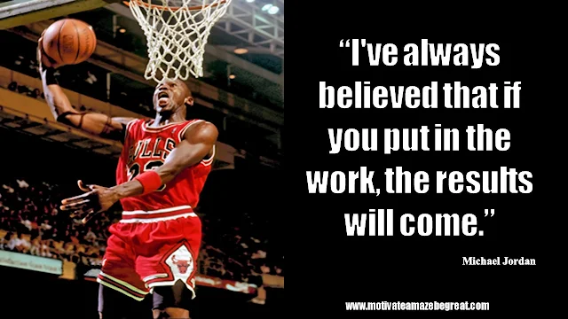 23 Michael Jordan Inspirational Quotes About Life: “I've always believed that if you put in the work, the results will come.” Quote about beliefs, work ethic, hard work, results, success.