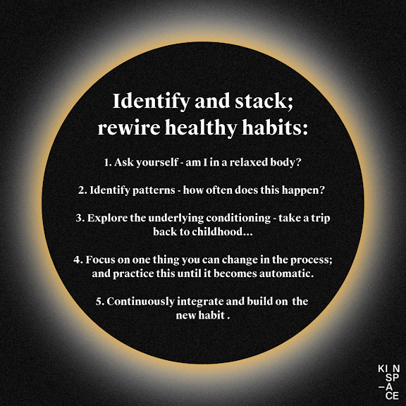 Identify and stack; rewire healthy habits:  1. Ask yourself - am I in a relaxed body?  2. Identify patterns - how often does this happen?   3. Explore the underlying conditioning - take a trip back to childhood...  4. Focus on one thing you can change in the process; and practice this until it becomes automatic.  5. Continuously integrate and build on the new habit .