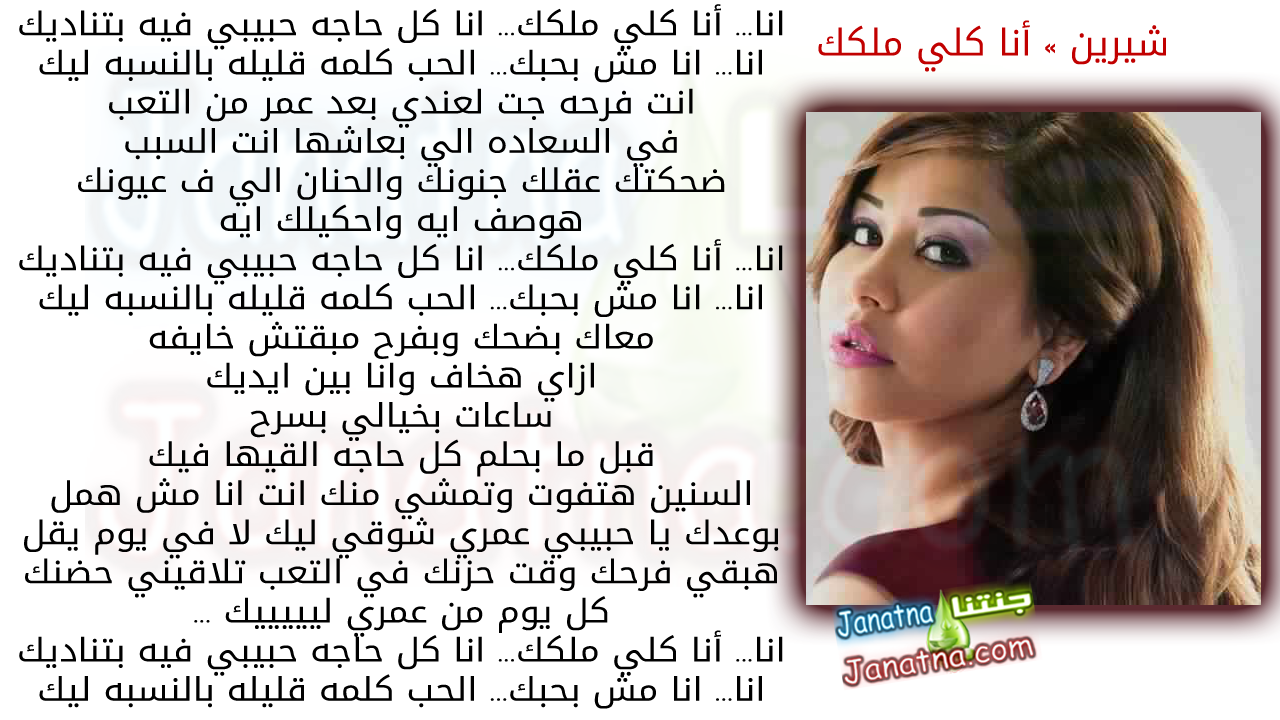 انا... أنا كلي ملكك... انا كل حاجه حبيبي فيه بتناديك انا... انا مش بحبك... الحب كلمه قليله بالنسبه ليك انت فرحه جت لعندي بعد عمر من التعب في السعاده الي بعاشها انت السبب ضحكتك عقلك جنونك والحنان الي ف عيونك هوصف ايه واحكيلك ايه انا... أنا كلي ملكك... انا كل حاجه حبيبي فيه بتناديك انا... انا مش بحبك... الحب كلمه قليله بالنسبه ليك معاك بضحك وبفرح مبقتش خايفه ازاي هخاف وانا بين ايديك ساعات بخيالي بسرح قبل ما بحلم كل حاجه القيها فيك السنين هتفوت وتمشي منك انت انا مش همل بوعدك يا حبيبي عمري شوقي ليك لا في يوم يقل هبقي فرحك وقت حزنك في التعب تلاقيني حضنك كل يوم من عمري ليييييك ... انا... أنا كلي ملكك... انا كل حاجه حبيبي فيه بتناديك انا... انا مش بحبك... الحب كلمه قليله بالنسبه ليك