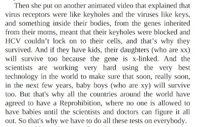 Then she put on another animated video that explained that virus receptors were like keyholes and the viruses like keys, and something inside their bodies, from the genes inherited from their moms, meant that their keyholes were blocked and HCV couldn’t lock on to their cells, and that’s why they survived. And if they have kids, their daughters (who are xx) will survive too because the gene is x-linked. And the scientists are working very hard using the very best technology in the world to make sure that soon, really soon, in the next few years, baby boys (who are xy) will survive too. But that's why all the countries around the world have agreed to have a Reprohibition, where no one is allowed to have babies until the scientists and doctors can figure it all out. So that's why we have to do all these tests on everybody.