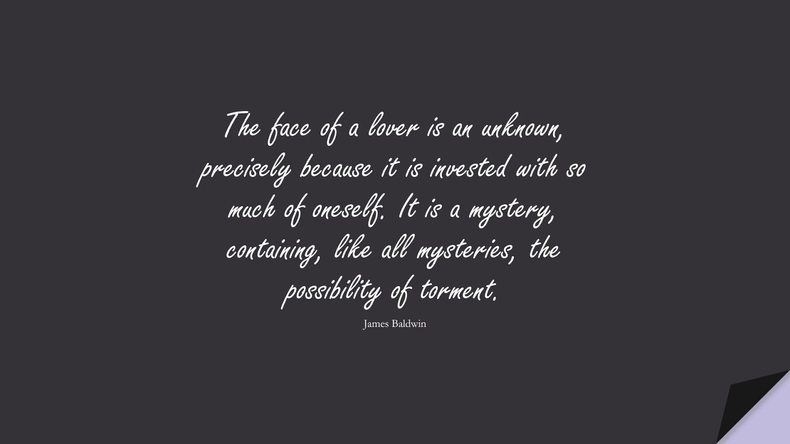 The face of a lover is an unknown, precisely because it is invested with so much of oneself. It is a mystery, containing, like all mysteries, the possibility of torment. (James Baldwin);  #LoveQuotes