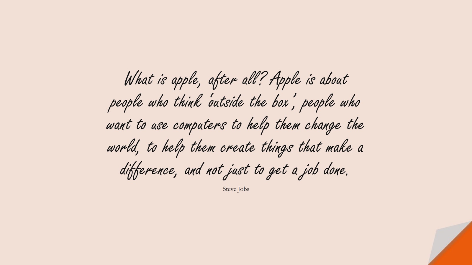 What is apple, after all? Apple is about people who think ‘outside the box’, people who want to use computers to help them change the world, to help them create things that make a difference, and not just to get a job done. (Steve Jobs);  #SteveJobsQuotes