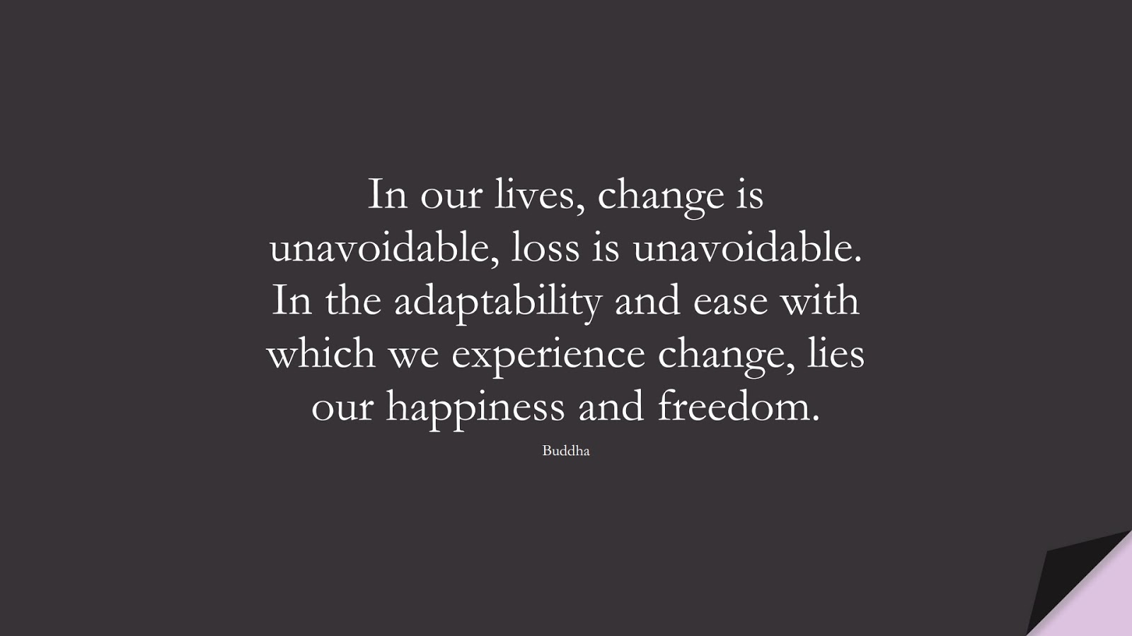 In our lives, change is unavoidable, loss is unavoidable. In the adaptability and ease with which we experience change, lies our happiness and freedom. (Buddha);  #HappinessQuotes
