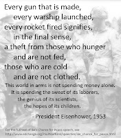 Every gun that is made, every warship launched, every rocket fired signifies, in the final sense, a theft from those who hunger and are not fed, those who are cold and are not clothed. This world in arms is not spending money alone. It is spending the sweat of its laborers, the genius of its scientists, the hopes of its children. - President Eisenhower, 1953