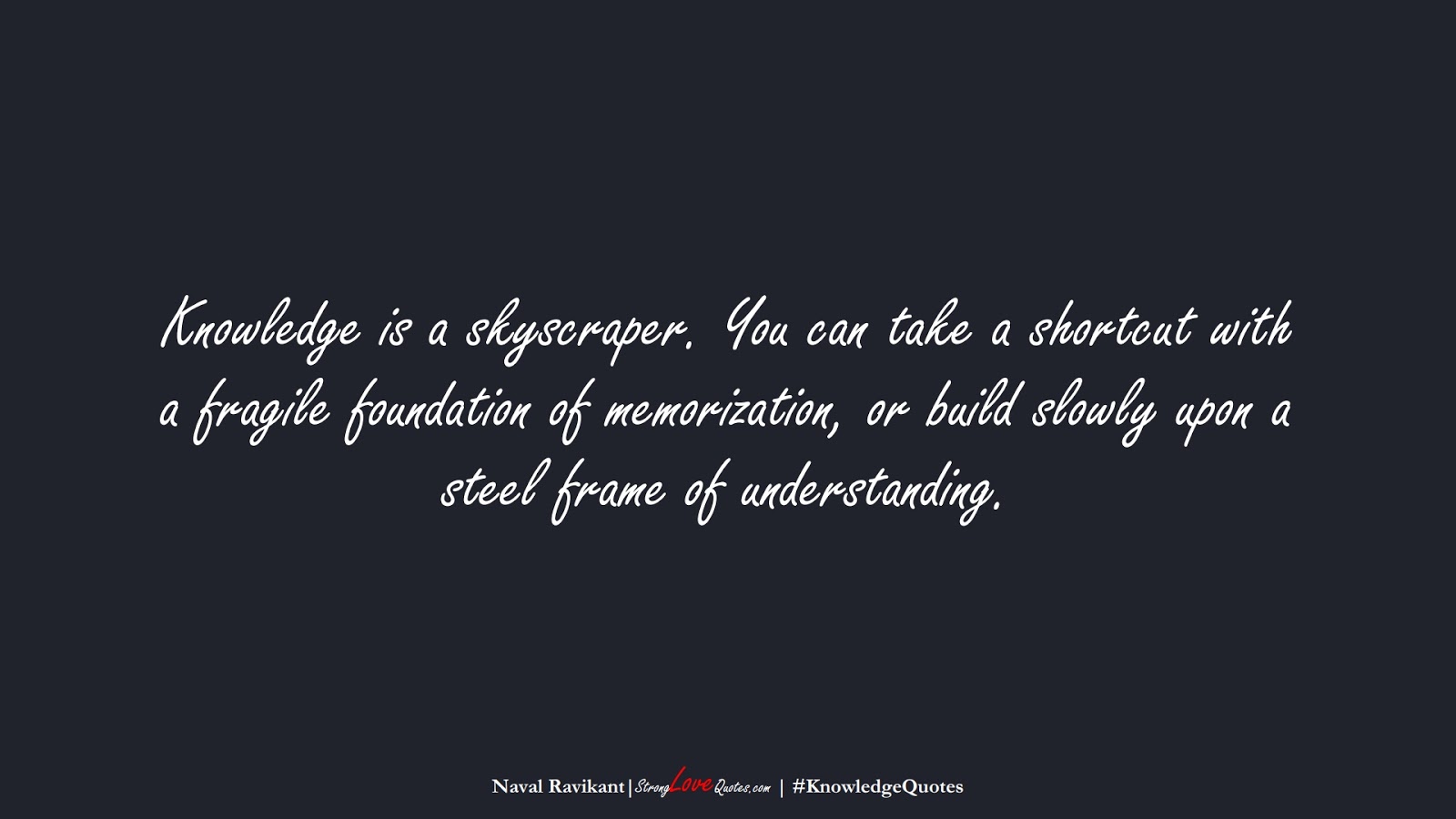 Knowledge is a skyscraper. You can take a shortcut with a fragile foundation of memorization, or build slowly upon a steel frame of understanding. (Naval Ravikant);  #KnowledgeQuotes