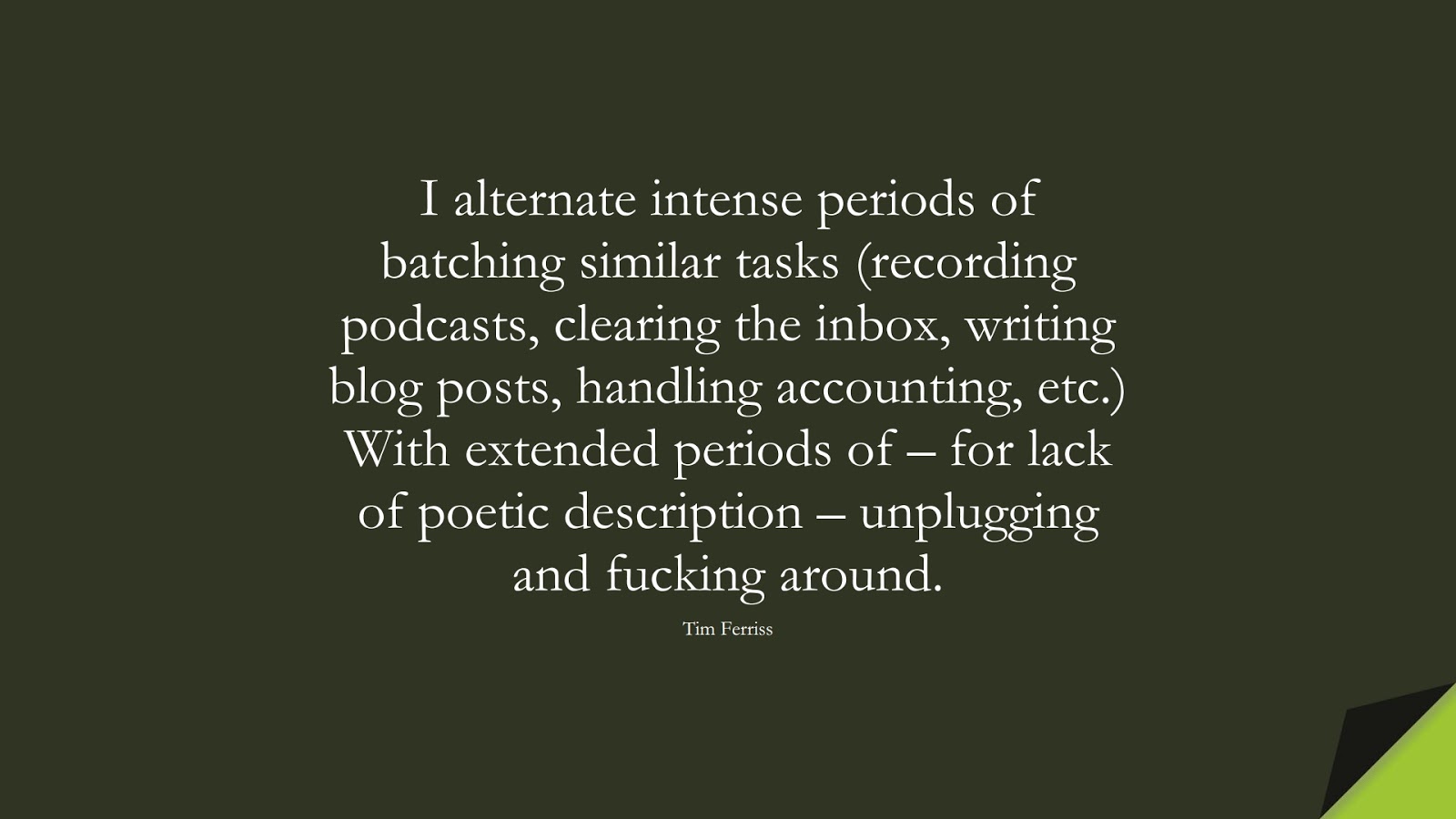 I alternate intense periods of batching similar tasks (recording podcasts, clearing the inbox, writing blog posts, handling accounting, etc.) With extended periods of – for lack of poetic description – unplugging and fucking around. (Tim Ferriss);  #TimFerrissQuotes