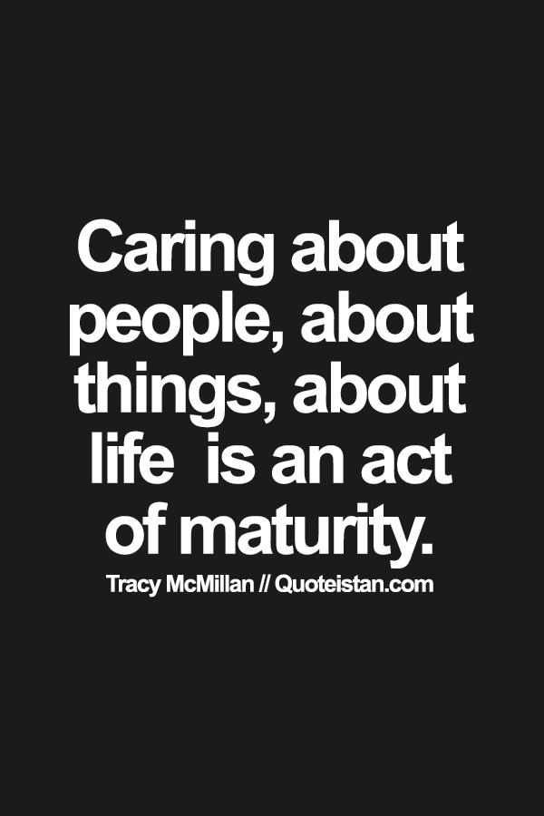 Caring, about people, about things, about life  is an act of maturity.