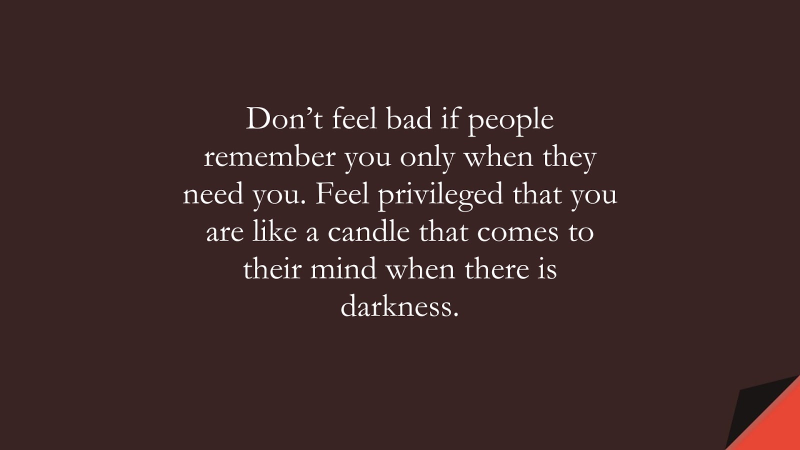 Don’t feel bad if people remember you only when they need you. Feel privileged that you are like a candle that comes to their mind when there is darkness.FALSE