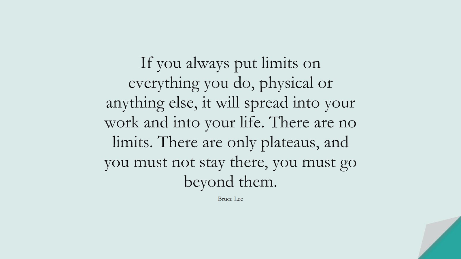 If you always put limits on everything you do, physical or anything else, it will spread into your work and into your life. There are no limits. There are only plateaus, and you must not stay there, you must go beyond them. (Bruce Lee);  #LifeQuotes