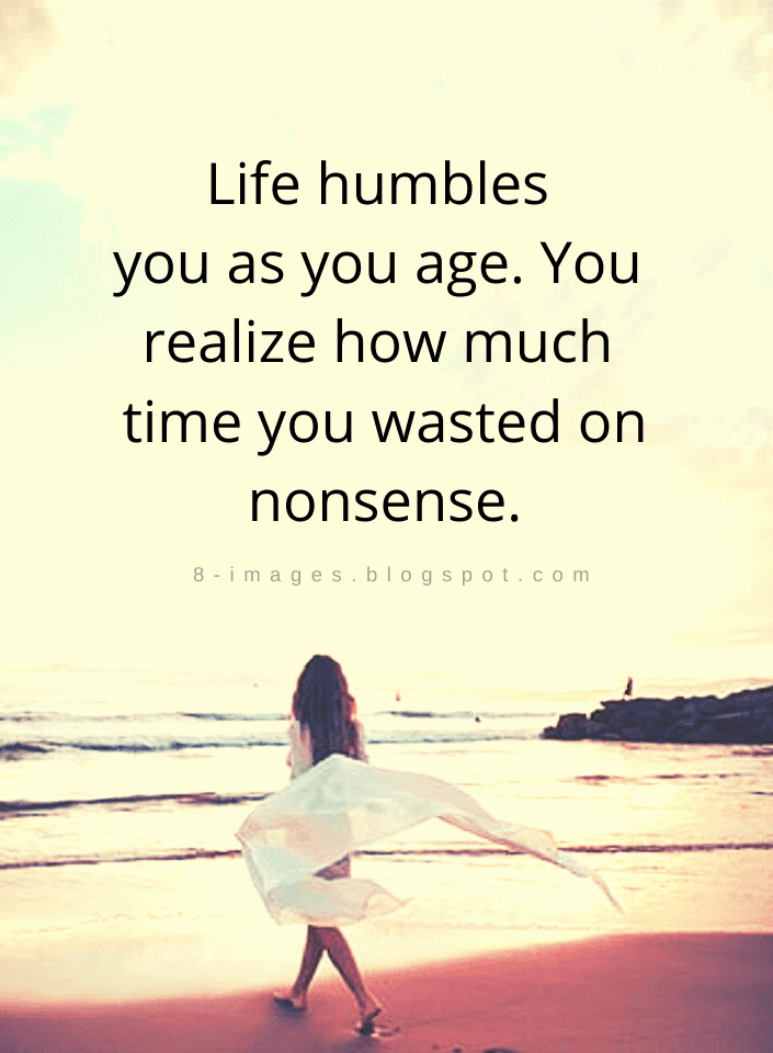 Life humbles you as you age. You realize how much time you wasted on