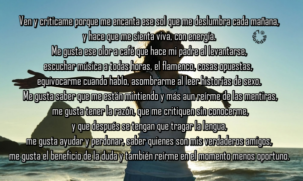 Ven y criticame porque me encanta ese sol que me deslumbra cada mañana y hace que me sienta viva, con energía. Me gusta ese olor a café que hace mi padre al levantarse, escuchar música a todas horas, el flamenco, cosas opuestas, equivocarme cuando hablo, asombrarme al leer historias de sexo. Me gusta saber que me están mintiendo y más aun reírme de las mentiras, me gusta tener la razón, que me critiquen sin conocerme, y que después se tengan que tragar la lengua, me gusta ayudar y perdonar, saber quienes son mis verdaderos amigos, me gusta el beneficio de la duda y también reírme en el momento menos oportuno. Quizás me gusten las cosas que a ti no te gustan, pero aquí estoy, esta soy yo.