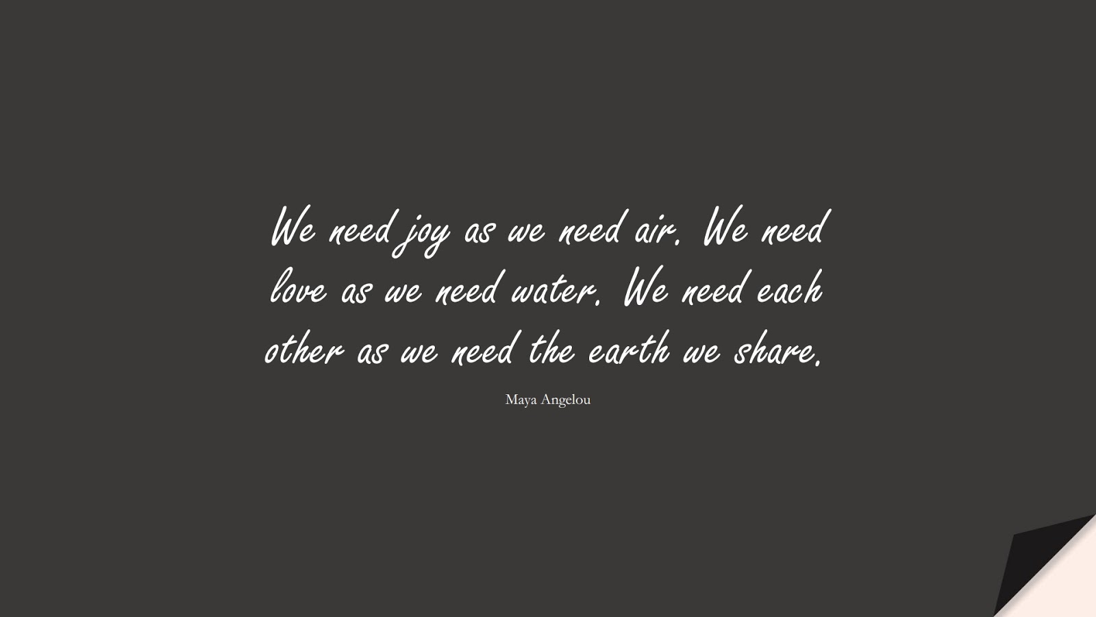 We need joy as we need air. We need love as we need water. We need each other as we need the earth we share. (Maya Angelou);  #MayaAngelouQuotes