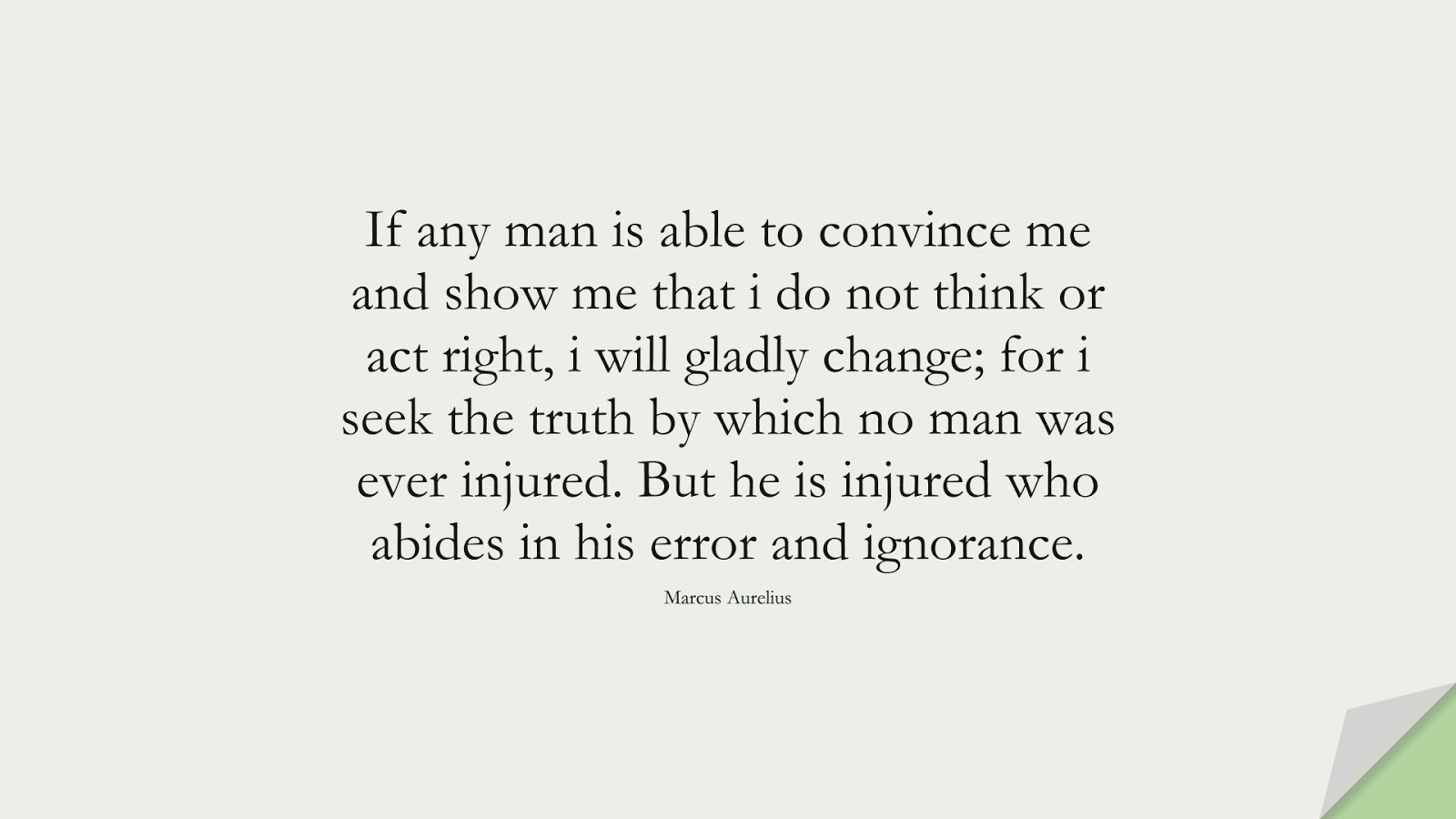 If any man is able to convince me and show me that i do not think or act right, i will gladly change; for i seek the truth by which no man was ever injured. But he is injured who abides in his error and ignorance. (Marcus Aurelius);  #MarcusAureliusQuotes