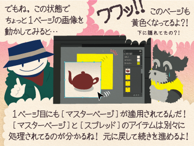 チップくん「でもね、この状態でちょっと1ページの画像を動かしてみると…」ジミー「ワワッ!!このページも黄色くなってるよ?!下に隠れてたの?!」チップくん「1ページ目にも［マスターページ］が適用されてるんだ!［マスターページ］と ［スプレッド］のアイテムは別々に処理されてるのが分かるね!元に戻して続きを進めるよ!」