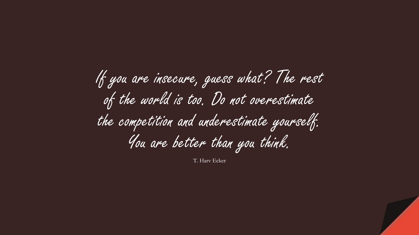 If you are insecure, guess what? The rest of the world is too. Do not overestimate the competition and underestimate yourself. You are better than you think. (T. Harv Ecker);  #SelfEsteemQuotes