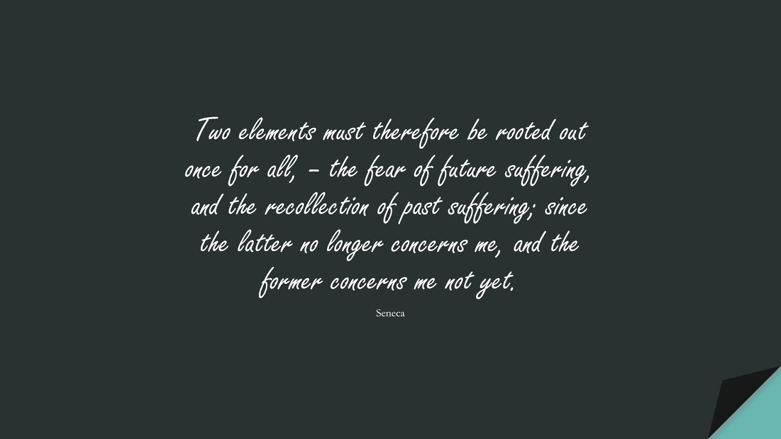 Two elements must therefore be rooted out once for all, – the fear of future suffering, and the recollection of past suffering; since the latter no longer concerns me, and the former concerns me not yet. (Seneca);  #FearQuotes