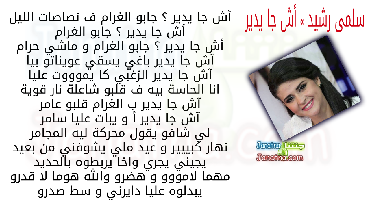 أش جا يدير ؟ جابو الغرام ف نصاصات الليل أش جا يدير ؟ جابو الغرام أش جا يدير ؟ جابو الغرام و ماشي حرام آش جا يدير باغي يسقي عويناتو بيا آش جا يدير الزغبي كا يموووت عليا انا الحاسة بيه ف قلبو شاعلة نار قوية آش جا يدير ب الغرام قلبو عامر آش جا يدير أ و يبات عليا سامر لي شافو يقول محركة ليه المجامر نهار كبييير و عيد ملي يشوفني من بعيد يجيني يجري واخا يربطوه بالحديد مهما لامووو و هضرو والله هوما لا قدرو يبدلوه عليا دايرني و سط صدرو
