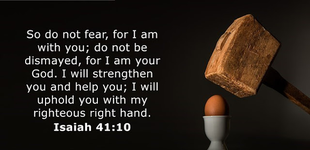    So do not fear, for I am with you; do not be dismayed, for I am your God. I will strengthen you and help you; I will uphold you with my righteous right hand.