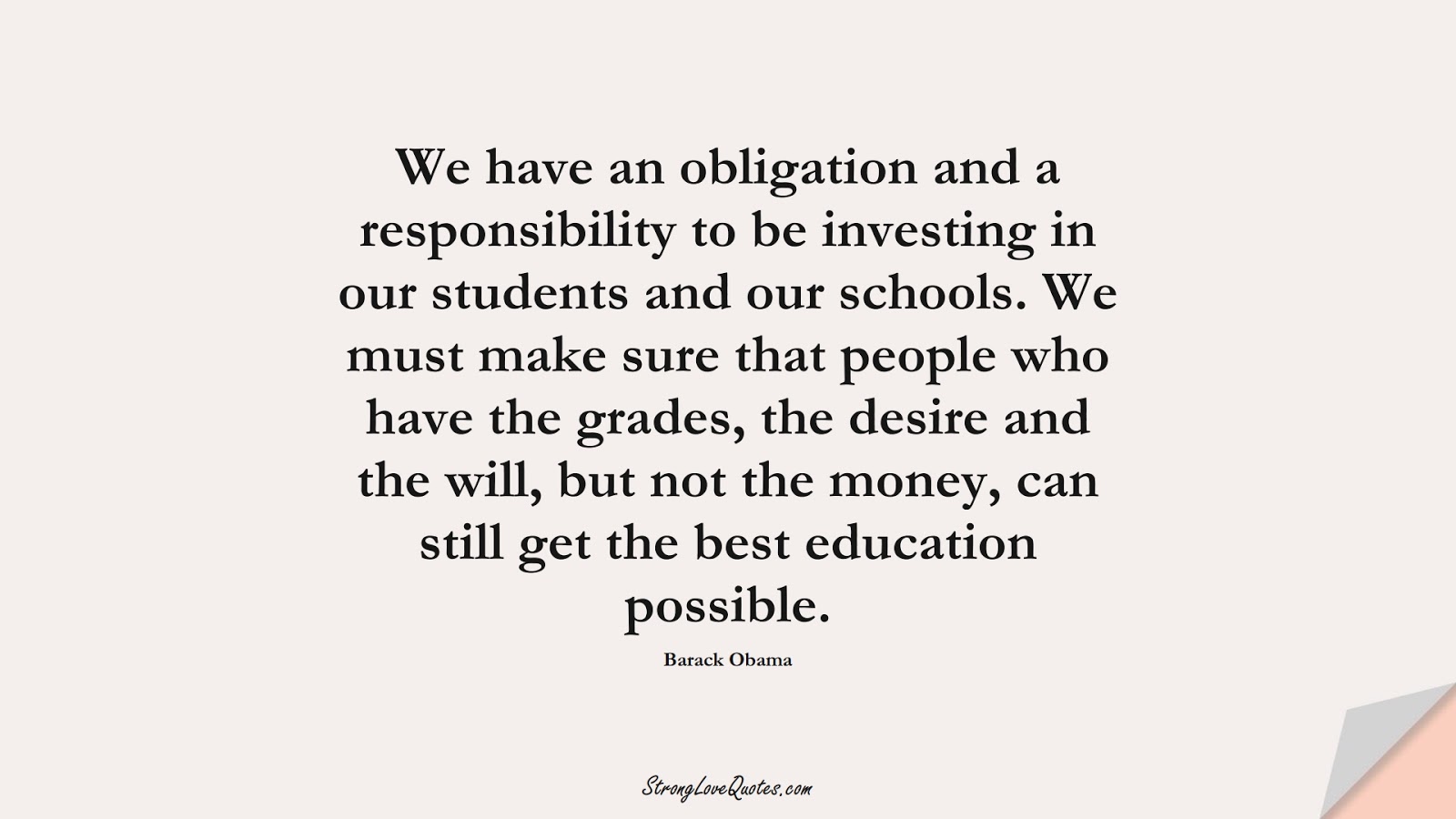 We have an obligation and a responsibility to be investing in our students and our schools. We must make sure that people who have the grades, the desire and the will, but not the money, can still get the best education possible. (Barack Obama);  #EducationQuotes