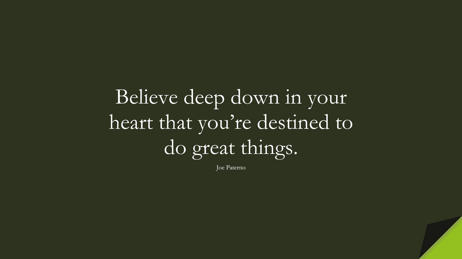 Believe deep down in your heart that you’re destined to do great things. (Joe Paterno);  #PositiveQuotes