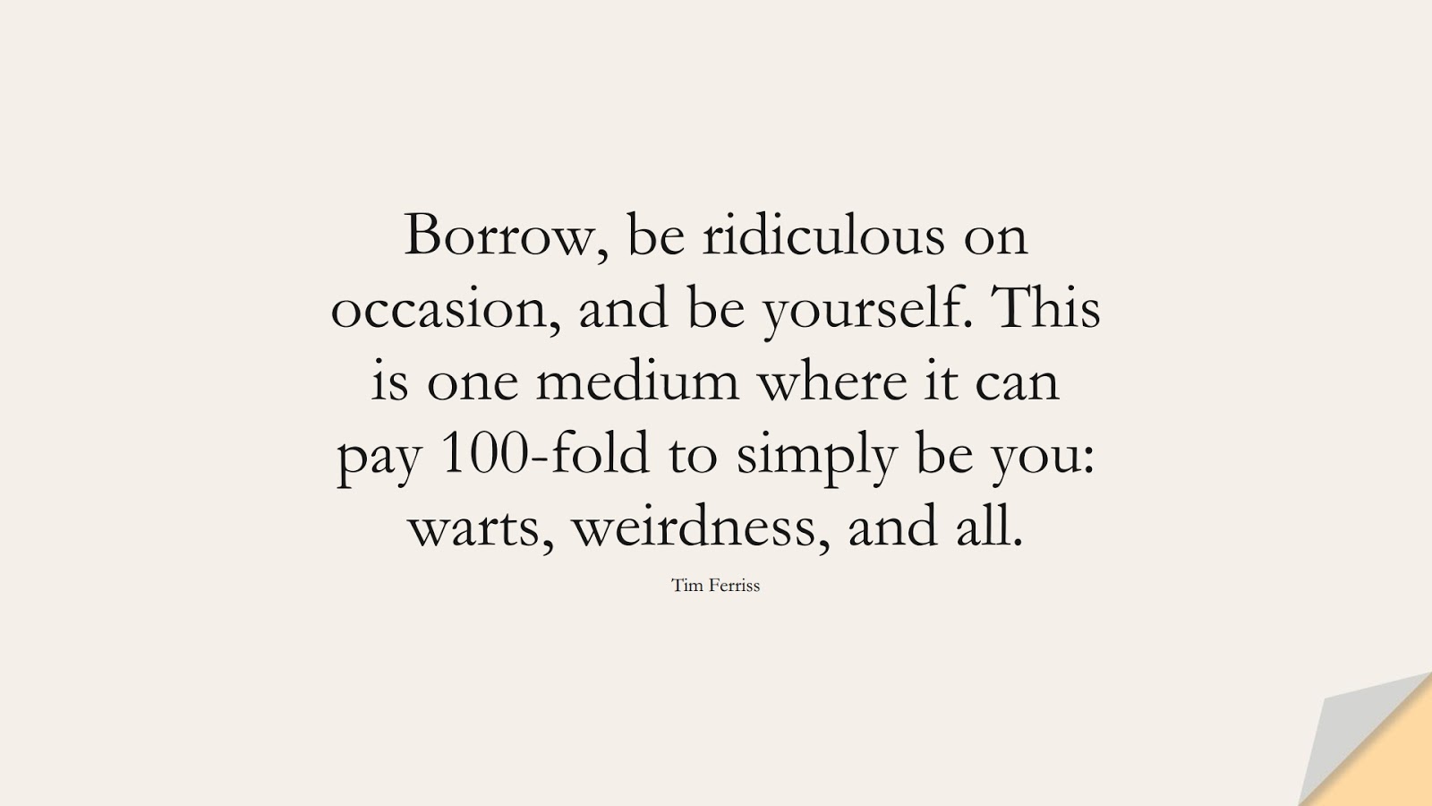 Borrow, be ridiculous on occasion, and be yourself. This is one medium where it can pay 100-fold to simply be you: warts, weirdness, and all. (Tim Ferriss);  #TimFerrissQuotes