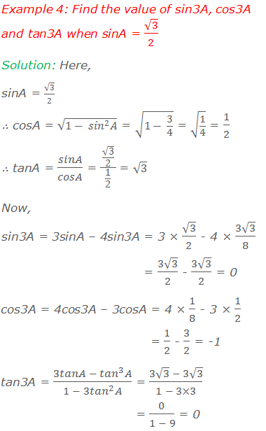 Example 4: Find the value of sin3A, cos3A and tan3A when sinA = √3/2 Solution:  Here, sinA = √3/2 ∴  cosA = √(1- 〖sin〗^2 A) = √(1- 3/4) = √(1/4) = 1/2 ∴  tanA = sinA/cosA = (√3/2)/(1/2) = √3 Now, 	     	           sin3A = 3sinA – 4sin3A = 3 × √3/2 - 4 × (3√3)/8 = (3√3)/2 - (3√3)/2 = 0 	cos3A = 4cos3A – 3cosA = 4 × 1/8 - 3 × 1/2 = 1/2 - 3/2 = -1 	tan3A = (3tanA - 〖tan〗^3 A)/(1 - 3〖tan〗^2 A) = (3√3  - 3√3)/(1 - 3×3) = 0/(1 - 9) = 0