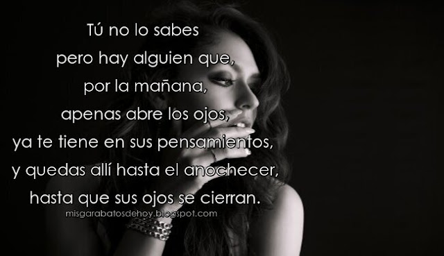 Tú no lo sabes pero hay alguien que, por la mañana, apenas abre los ojos,ya te tiene en sus pensamientos, y quedas allí hasta el anochecer, hasta que sus ojos se cierran. (Goethe)