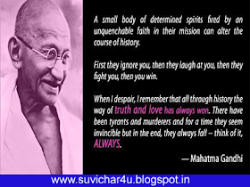 A small body of determined spirits fired by an unquenchable faith in their mission can alter the course of history.   First they ignore you, then they laugh at you, then they fight you, then you win.  When I despair, I remember that all through history the way of truth and love has always won, There have been tyrants and murders and for a time they seem invincible but in the end, they always fall- think of it, Always. By Mahatma Gandhi